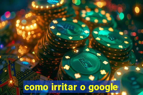 como irritar o google